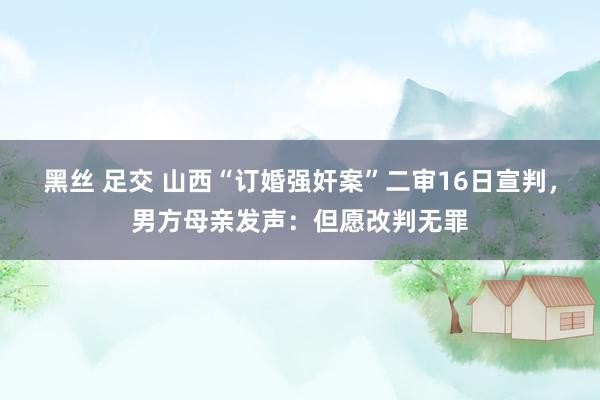 黑丝 足交 山西“订婚强奸案”二审16日宣判，男方母亲发声：但愿改判无罪