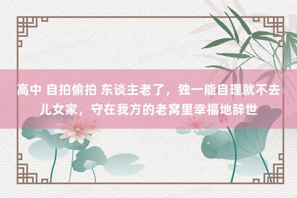 高中 自拍偷拍 东谈主老了，独一能自理就不去儿女家，守在我方的老窝里幸福地辞世
