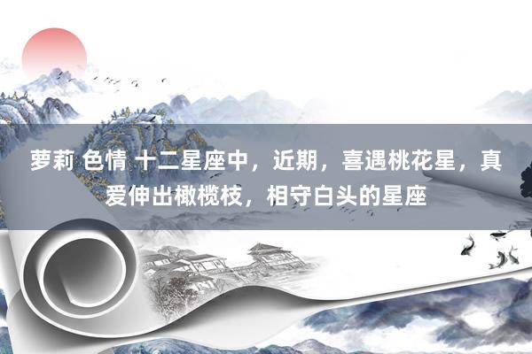 萝莉 色情 十二星座中，近期，喜遇桃花星，真爱伸出橄榄枝，相守白头的星座