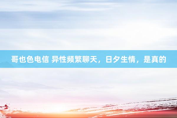 哥也色电信 异性频繁聊天，日夕生情，是真的