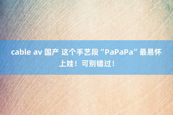 cable av 国产 这个手艺段“PaPaPa”最易怀上娃！可别错过！