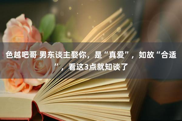色越吧哥 男东谈主娶你，是“真爱”，如故“合适”，看这3点就知谈了