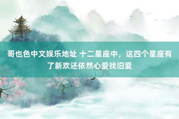 哥也色中文娱乐地址 十二星座中，这四个星座有了新欢还依然心爱找旧爱
