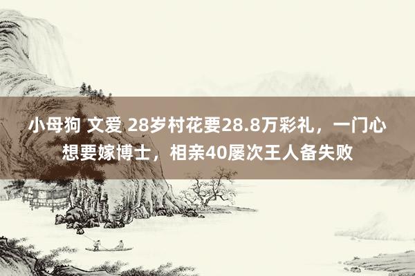 小母狗 文爱 28岁村花要28.8万彩礼，一门心想要嫁博士，相亲40屡次王人备失败