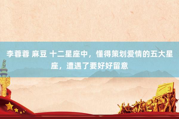 李蓉蓉 麻豆 十二星座中，懂得策划爱情的五大星座，遭遇了要好好留意