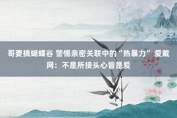 哥要搞蝴蝶谷 警惕亲密关联中的“热暴力” 爱戴网：不是所接头心皆是爱