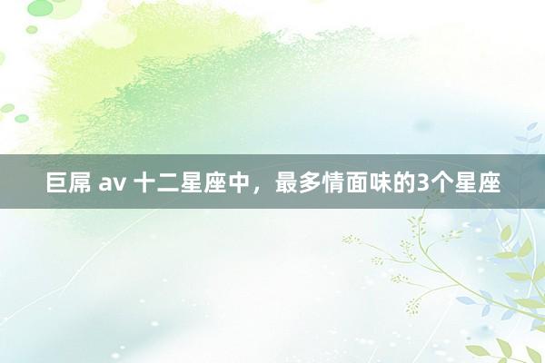 巨屌 av 十二星座中，最多情面味的3个星座