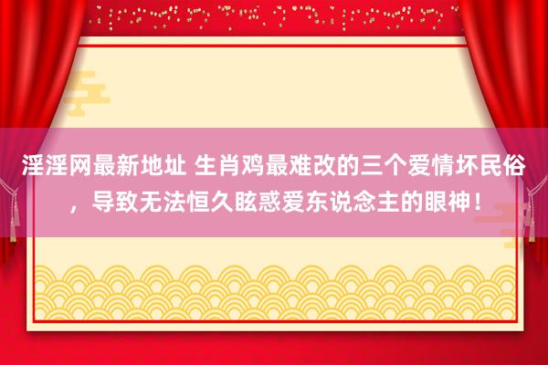 淫淫网最新地址 生肖鸡最难改的三个爱情坏民俗，导致无法恒久眩惑爱东说念主的眼神！