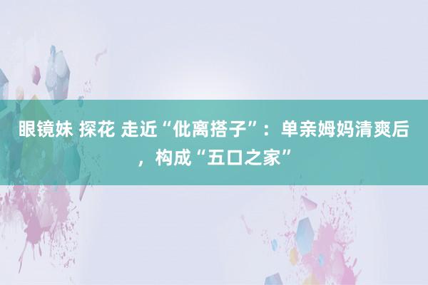 眼镜妹 探花 走近“仳离搭子”：单亲姆妈清爽后，构成“五口之家”