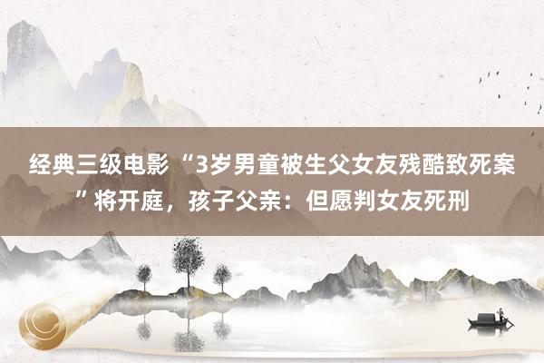 经典三级电影 “3岁男童被生父女友残酷致死案”将开庭，孩子父亲：但愿判女友死刑