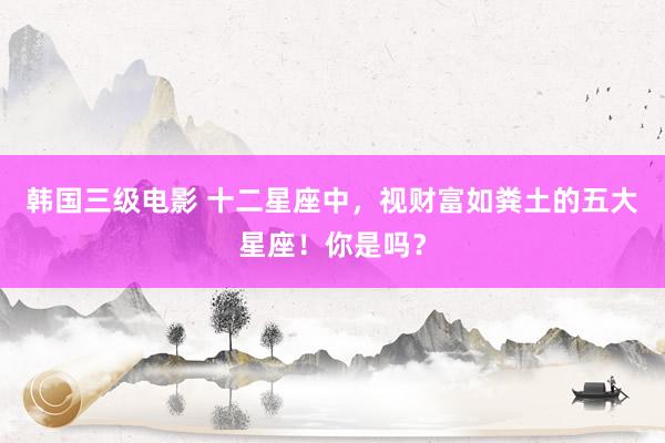 韩国三级电影 十二星座中，视财富如粪土的五大星座！你是吗？