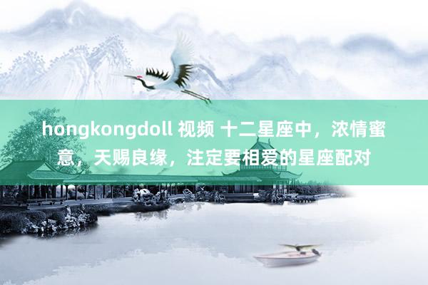 hongkongdoll 视频 十二星座中，浓情蜜意，天赐良缘，注定要相爱的星座配对