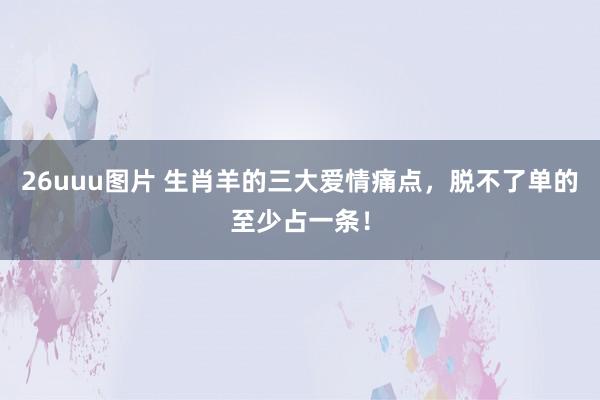 26uuu图片 生肖羊的三大爱情痛点，脱不了单的至少占一条！