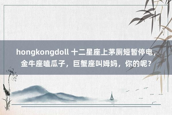 hongkongdoll 十二星座上茅厕短暂停电，金牛座嗑瓜子，巨蟹座叫姆妈，你的呢？
