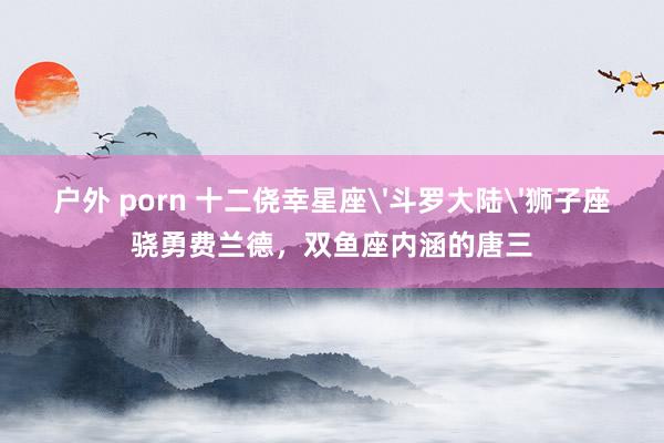 户外 porn 十二侥幸星座'斗罗大陆'狮子座骁勇费兰德，双鱼座内涵的唐三