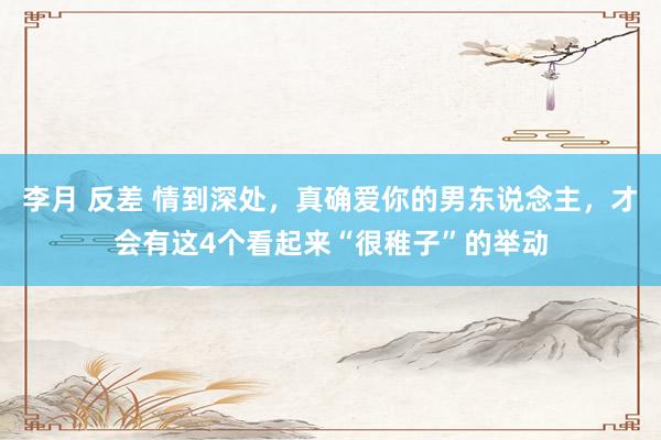 李月 反差 情到深处，真确爱你的男东说念主，才会有这4个看起来“很稚子”的举动