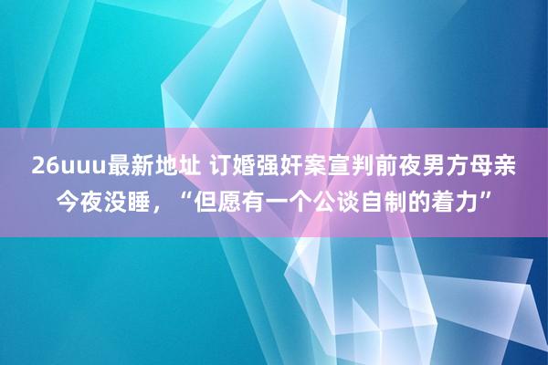 26uuu最新地址 订婚强奸案宣判前夜男方母亲今夜没睡，“但愿有一个公谈自制的着力”