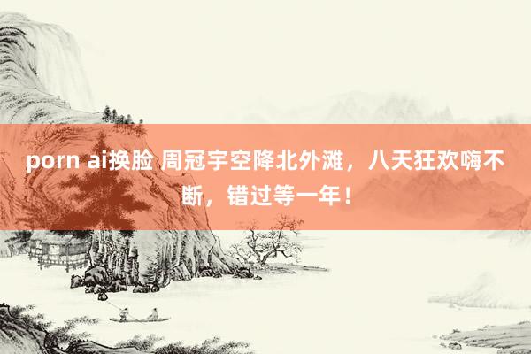porn ai换脸 周冠宇空降北外滩，八天狂欢嗨不断，错过等一年！
