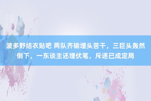 波多野结衣贴吧 两队齐输埋头苦干，三巨头轰然倒下，一东谈主还埋伏笔，斥逐已成定局