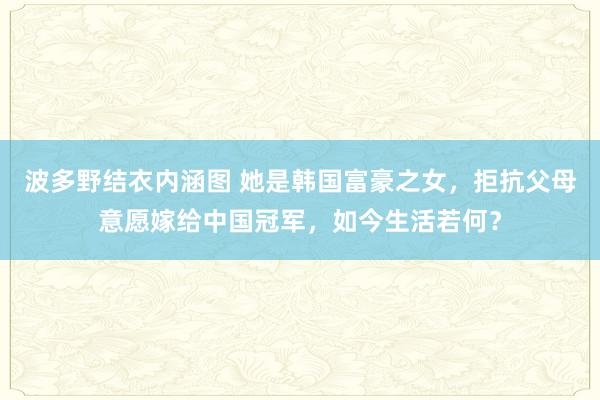 波多野结衣内涵图 她是韩国富豪之女，拒抗父母意愿嫁给中国冠军，如今生活若何？