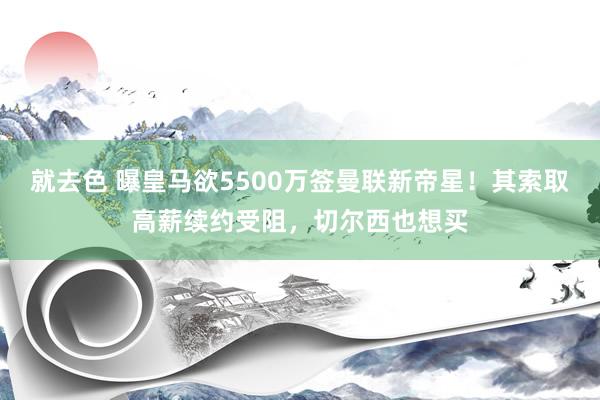 就去色 曝皇马欲5500万签曼联新帝星！其索取高薪续约受阻，切尔西也想买