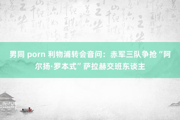 男同 porn 利物浦转会音问：赤军三队争抢“阿尔扬·罗本式”萨拉赫交班东谈主