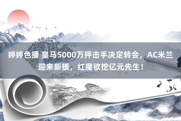 婷婷色播 皇马5000万抨击手决定转会，AC米兰迎来新援，红魔欲挖亿元先生！