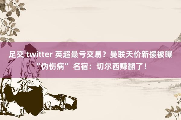 足交 twitter 英超最亏交易？曼联天价新援被曝“伪伤病” 名宿：切尔西赚翻了！