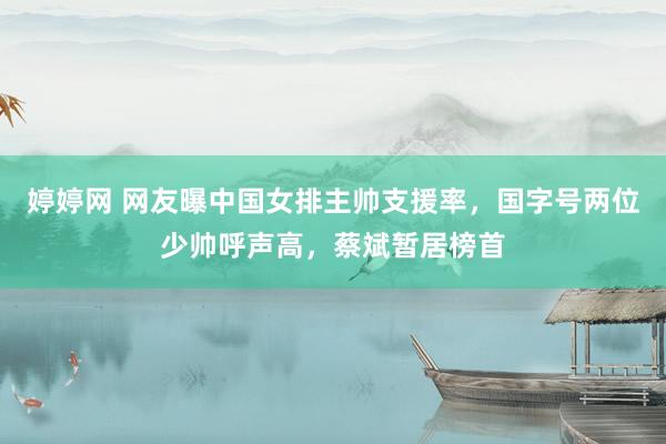 婷婷网 网友曝中国女排主帅支援率，国字号两位少帅呼声高，蔡斌暂居榜首