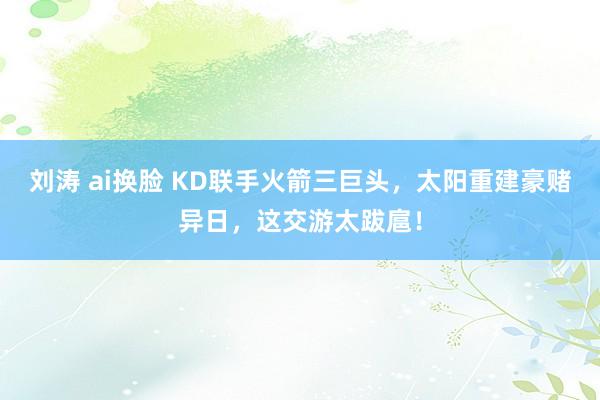 刘涛 ai换脸 KD联手火箭三巨头，太阳重建豪赌异日，这交游太跋扈！