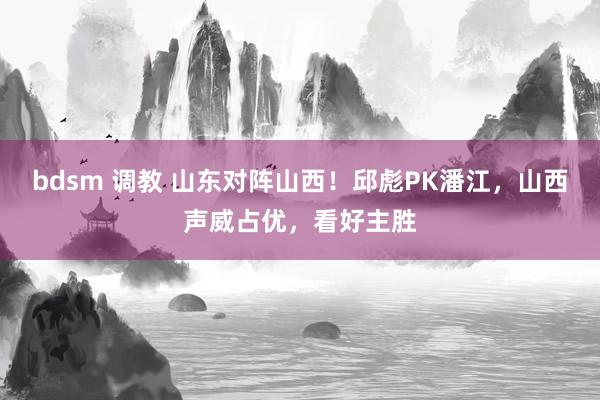 bdsm 调教 山东对阵山西！邱彪PK潘江，山西声威占优，看好主胜