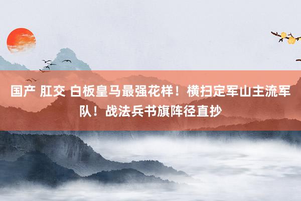 国产 肛交 白板皇马最强花样！横扫定军山主流军队！战法兵书旗阵径直抄