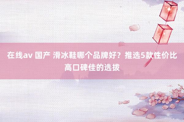 在线av 国产 滑冰鞋哪个品牌好？推选5款性价比高口碑佳的选拔