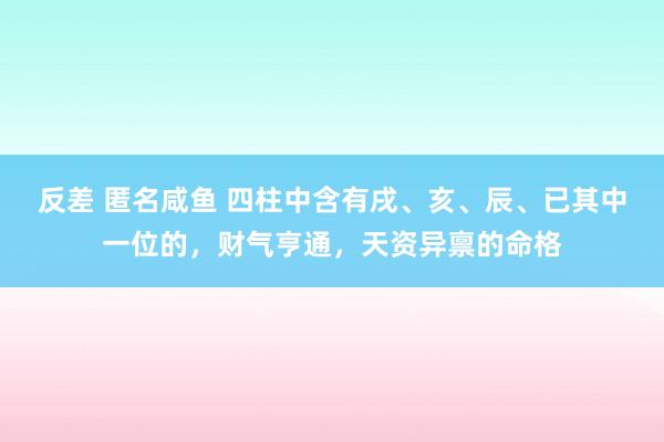 反差 匿名咸鱼 四柱中含有戌、亥、辰、已其中一位的，财气亨通，天资异禀的命格