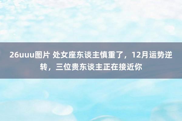 26uuu图片 处女座东谈主慎重了，12月运势逆转，三位贵东谈主正在接近你