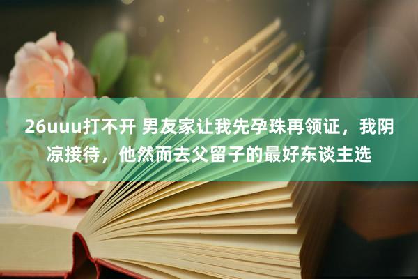 26uuu打不开 男友家让我先孕珠再领证，我阴凉接待，他然而去父留子的最好东谈主选