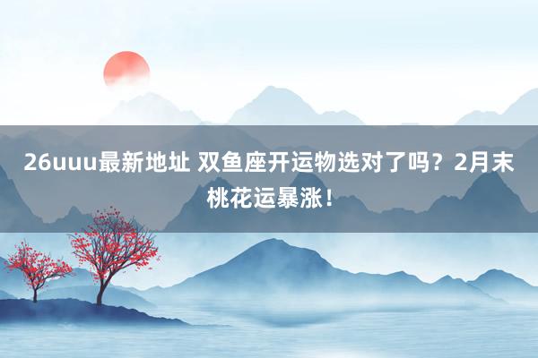 26uuu最新地址 双鱼座开运物选对了吗？2月末桃花运暴涨！