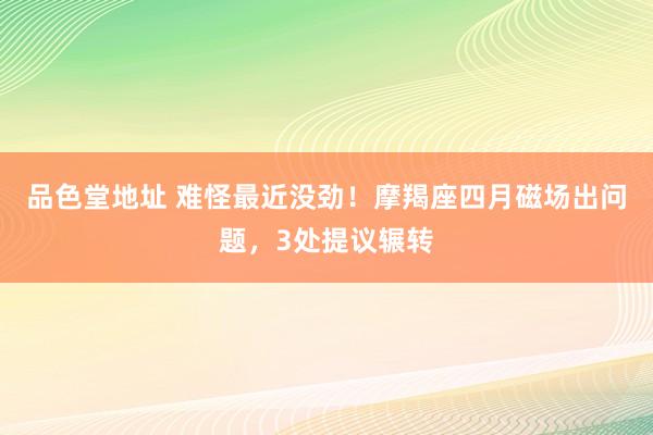 品色堂地址 难怪最近没劲！摩羯座四月磁场出问题，3处提议辗转
