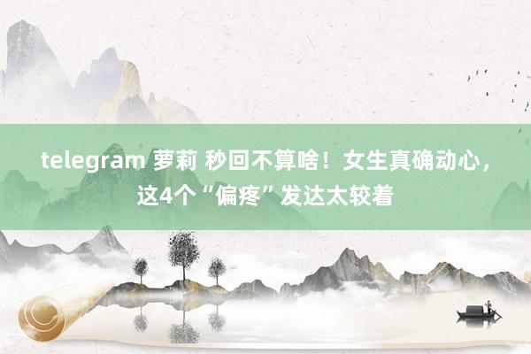 telegram 萝莉 秒回不算啥！女生真确动心，这4个“偏疼”发达太较着