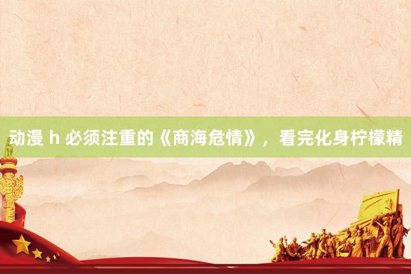 动漫 h 必须注重的《商海危情》，看完化身柠檬精