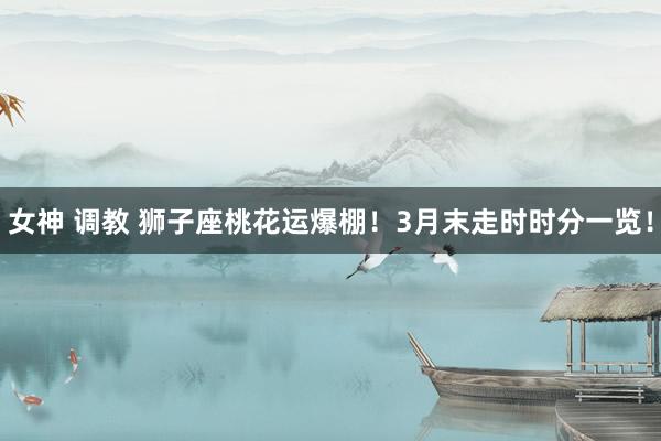 女神 调教 狮子座桃花运爆棚！3月末走时时分一览！