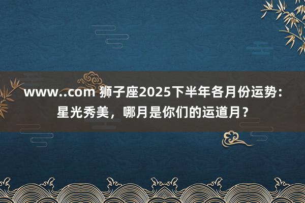 www..com 狮子座2025下半年各月份运势：星光秀美，哪月是你们的运道月？