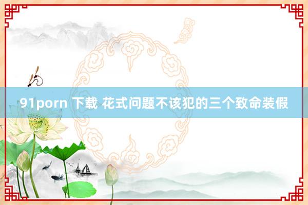 91porn 下载 花式问题不该犯的三个致命装假