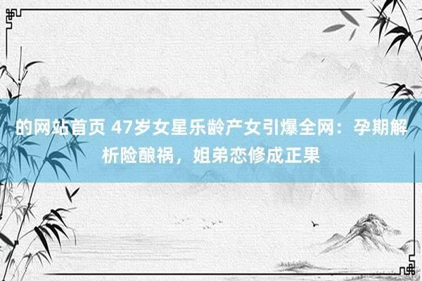 的网站首页 47岁女星乐龄产女引爆全网：孕期解析险酿祸，姐弟恋修成正果