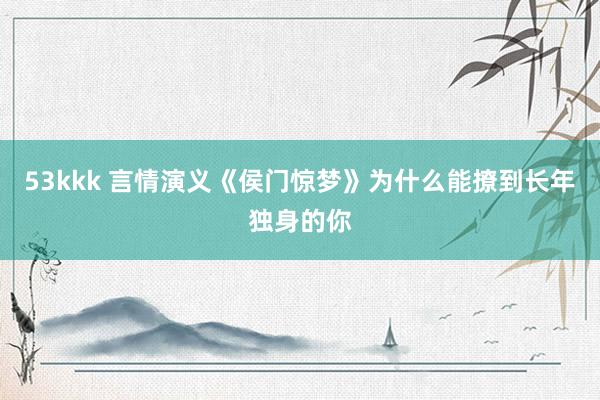 53kkk 言情演义《侯门惊梦》为什么能撩到长年独身的你
