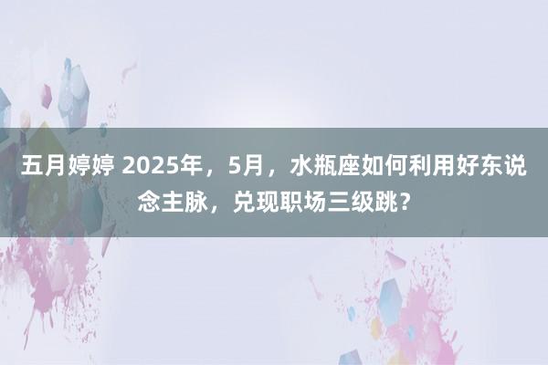 五月婷婷 2025年，5月，水瓶座如何利用好东说念主脉，兑现职场三级跳？