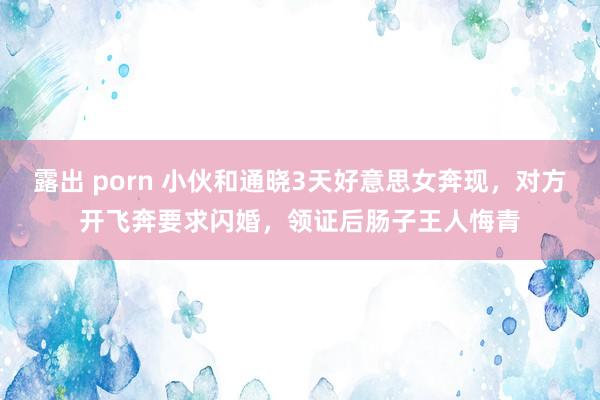 露出 porn 小伙和通晓3天好意思女奔现，对方开飞奔要求闪婚，领证后肠子王人悔青