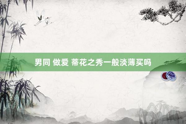 男同 做爱 蒂花之秀一般淡薄买吗