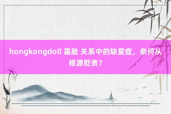 hongkongdoll 露脸 关系中的缺爱症，奈何从根源贬责？