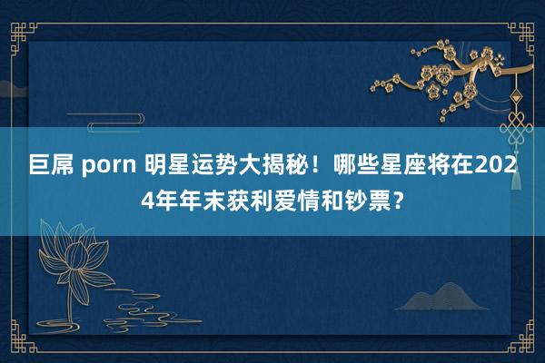 巨屌 porn 明星运势大揭秘！哪些星座将在2024年年末获利爱情和钞票？